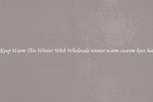 Keep Warm This Winter With Wholesale winter warm custom knit hat