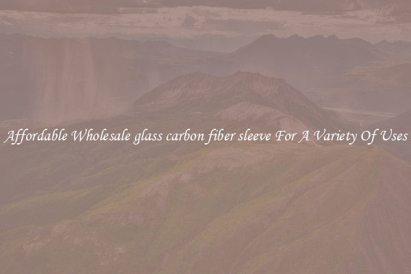 Affordable Wholesale glass carbon fiber sleeve For A Variety Of Uses