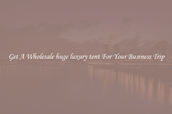 Get A Wholesale huge luxury tent For Your Business Trip
